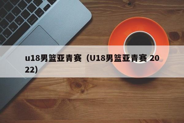 u18男篮亚青赛（U18男篮亚青赛 2022）