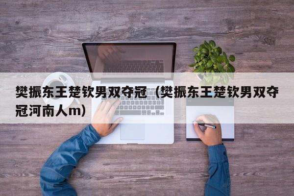 樊振东王楚钦男双夺冠（樊振东王楚钦男双夺冠河南人m）