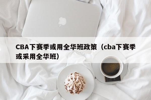 CBA下赛季或用全华班政策（cba下赛季或采用全华班）