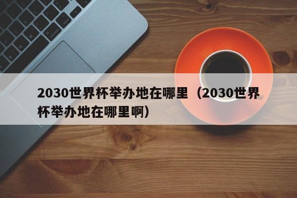 2030世界杯举办地在哪里（2030世界杯举办地在哪里啊）