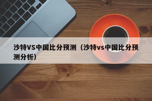 沙特VS中国比分预测（沙特vs中国比分预测分析）