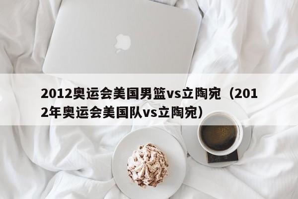 2012奥运会美国男篮vs立陶宛（2012年奥运会美国队vs立陶宛）