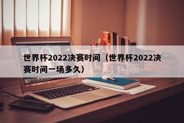 世界杯2022决赛时间（世界杯2022决赛时间一场多久）