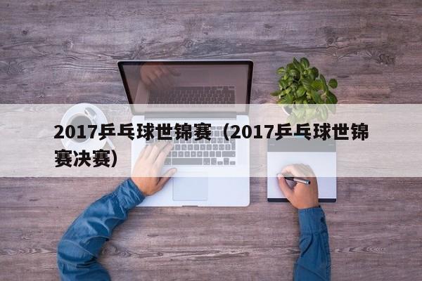 2017乒乓球世锦赛（2017乒乓球世锦赛决赛）