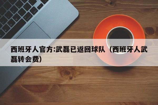 西班牙人官方:武磊已返回球队（西班牙人武磊转会费）