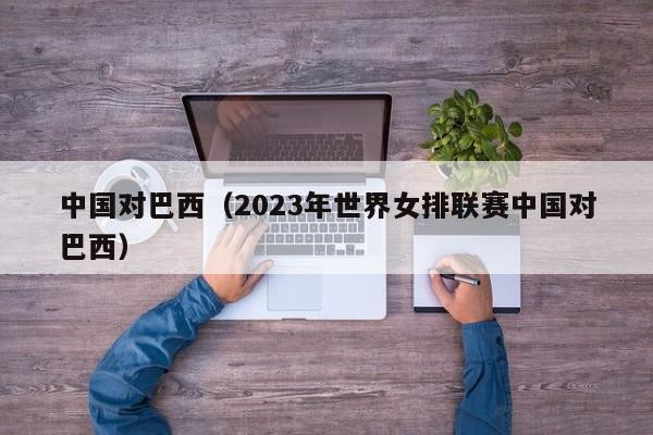 中国对巴西（2023年世界女排联赛中国对巴西）