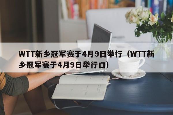 WTT新乡冠军赛于4月9日举行（WTT新乡冠军赛于4月9日举行口）