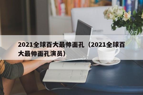 2021全球百大最帅面孔（2021全球百大最帅面孔演员）