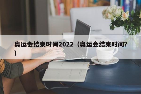 奥运会结束时间2022（奥运会结束时间?）