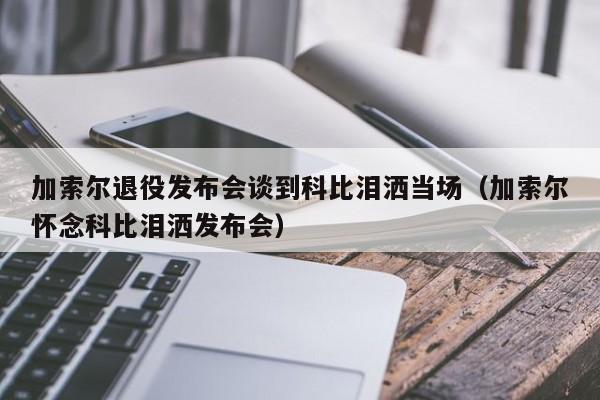 加索尔退役发布会谈到科比泪洒当场（加索尔怀念科比泪洒发布会）