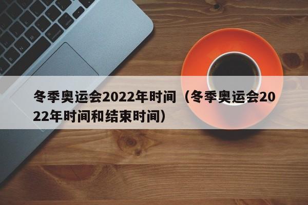 冬季奥运会2022年时间（冬季奥运会2022年时间和结束时间）